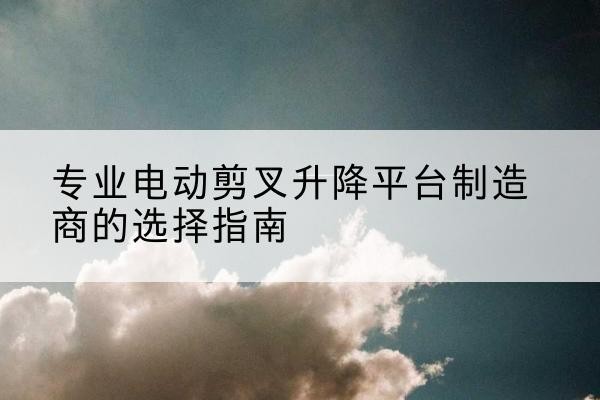 广州电动剪叉升降平台厂家-专业电动剪叉升降平台制造商的选择指南