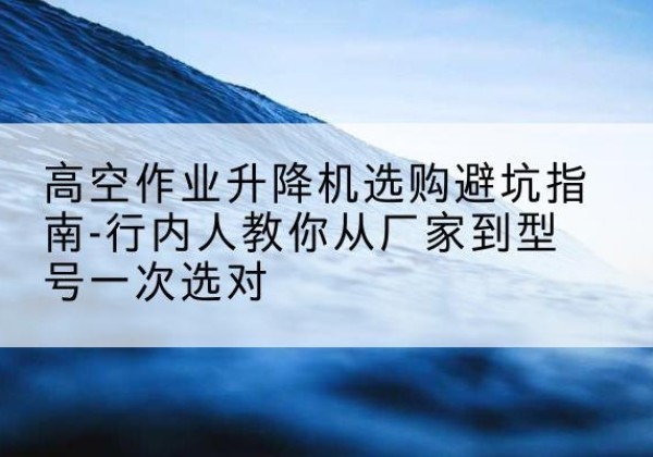 广州升降平台厂家-高空作业升降机选购避坑指南-行内人教你从厂家到型号一次选对