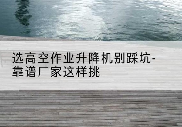 广州剪叉式升降机厂家-选高空作业升降机别踩坑-靠谱厂家这样挑