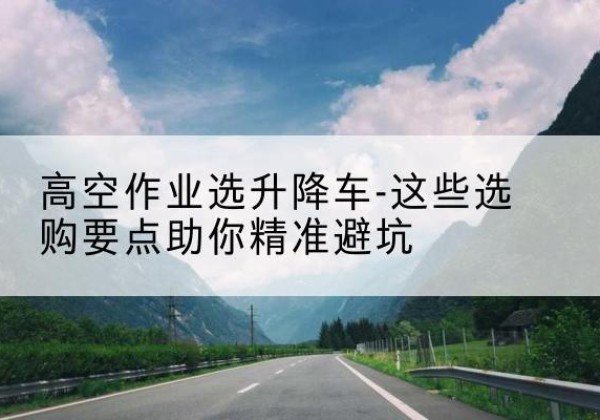 广州升降车厂家-高空作业选升降车-这些选购要点助你*避坑