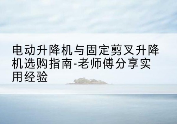 广州电动升降机怎么选-电动升降机与固定剪叉升降机选购指南-老师傅分享实用经验