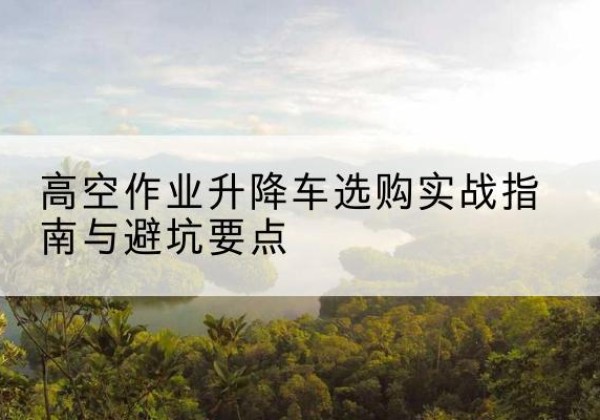 广州升降车怎么选-高空作业升降车选购实战指南与避坑要点