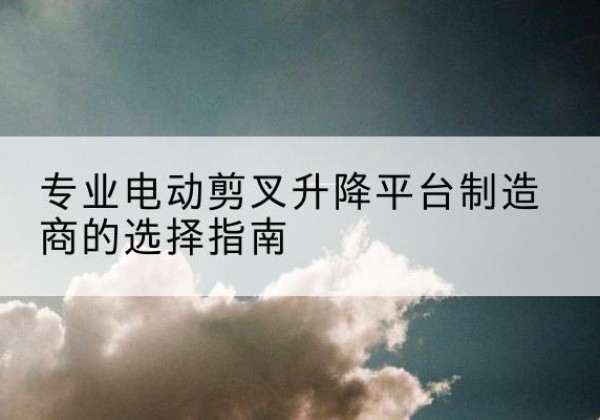 广州电动剪叉升降平台厂家-专业电动剪叉升降平台制造商的选择指南